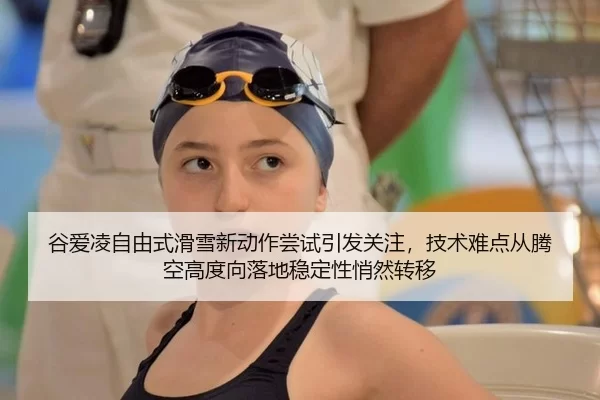 谷爱凌自由式滑雪新动作尝试引发关注，技术难点从腾空高度向落地稳定性悄然转移